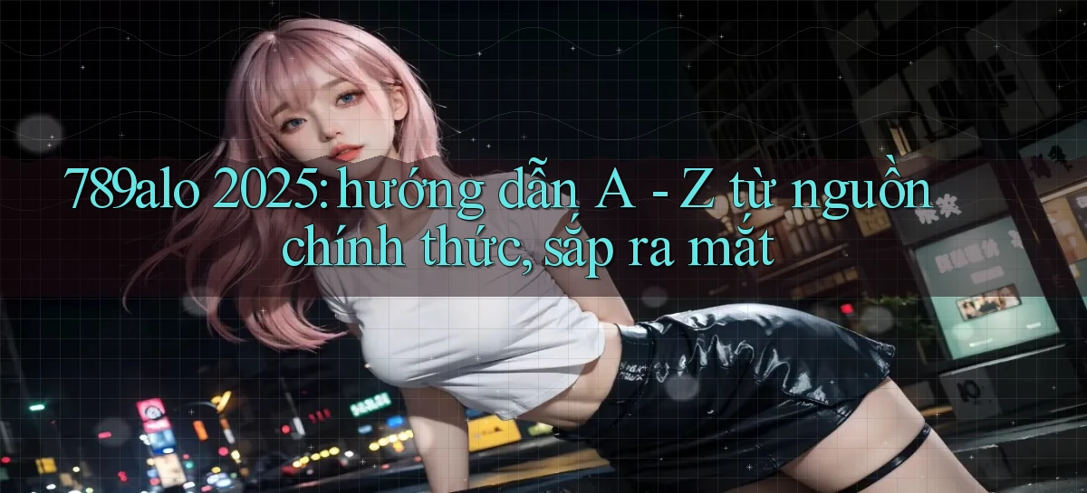 789alo 2025 hướng dẫn A   Z từ nguồn chính thức, sắp ra mắt