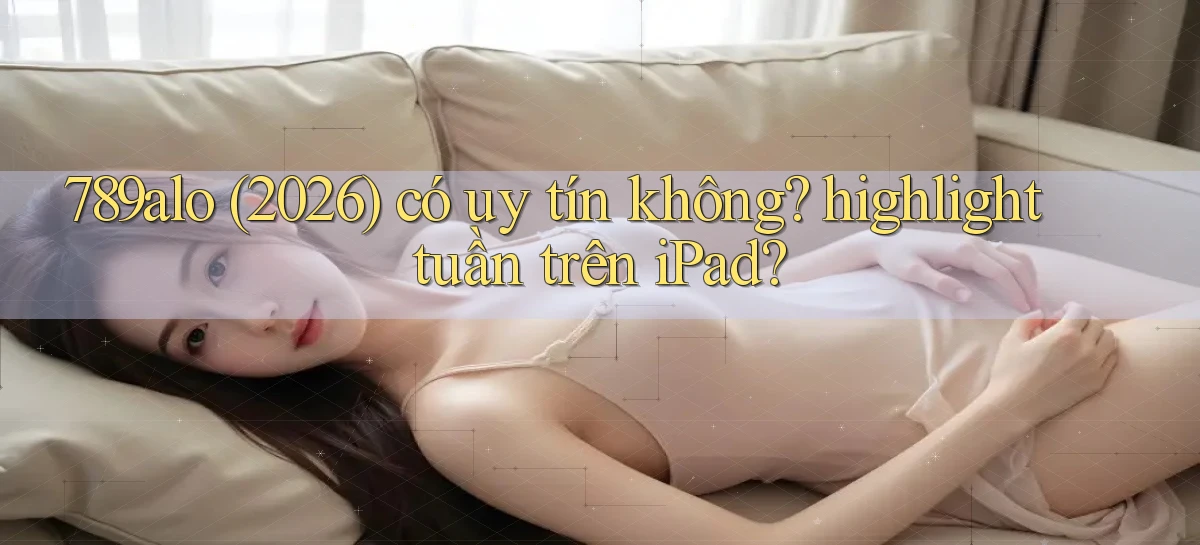 789alo (2026) có uy tín không highlight tuần trên iPad