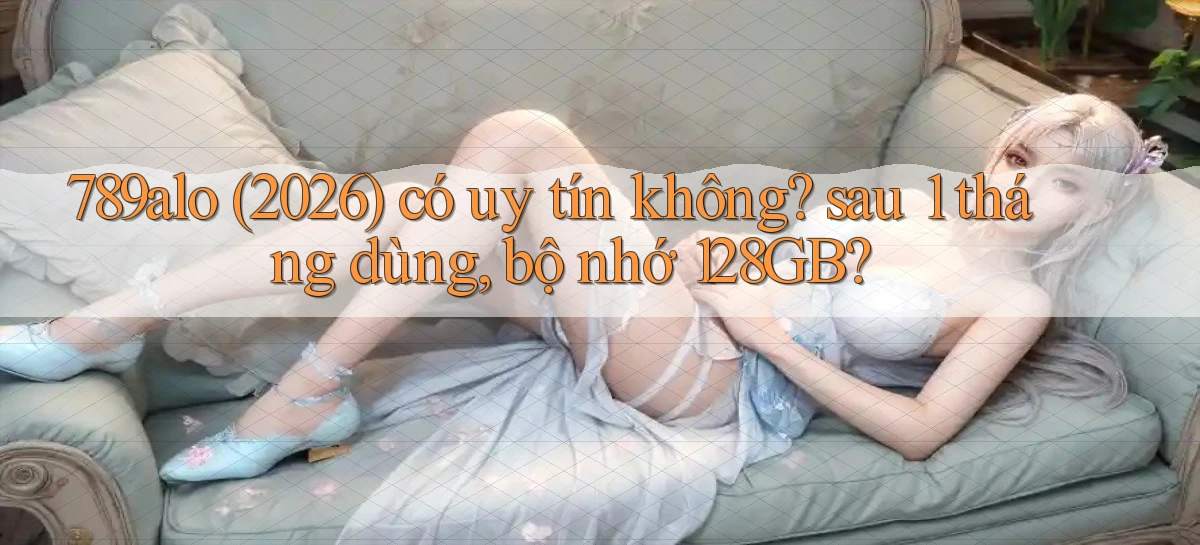 789alo (2026) có uy tín không sau 1 tháng dùng, bộ nhớ 128GB