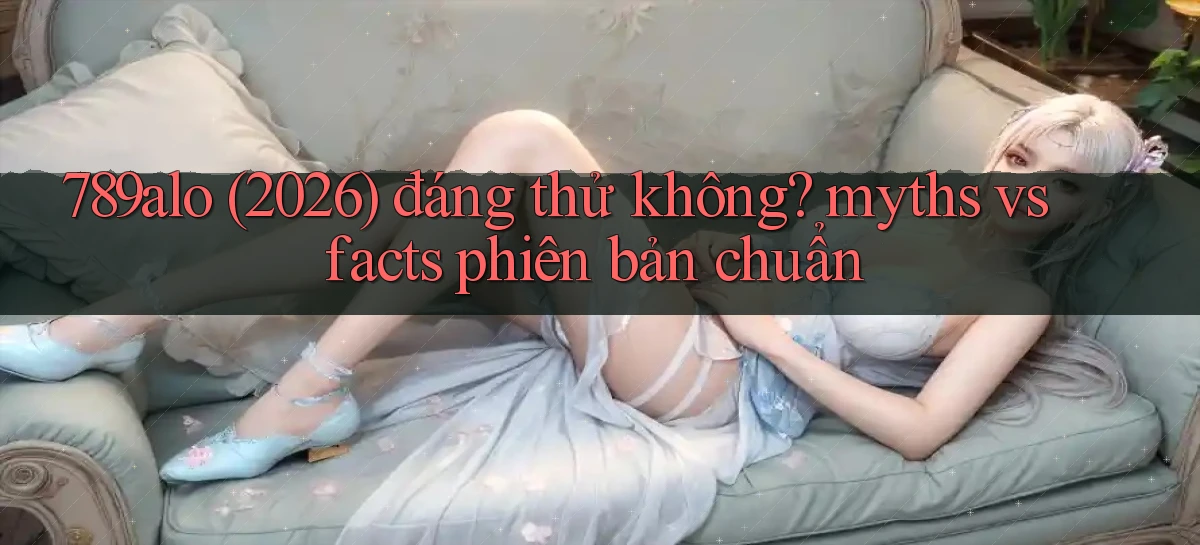 789alo (2026) đáng thử không myths vs facts phiên bản chuẩn