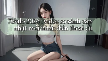 789alo 2026 video so sánh cập nhật mới nhất điện thoại cũ