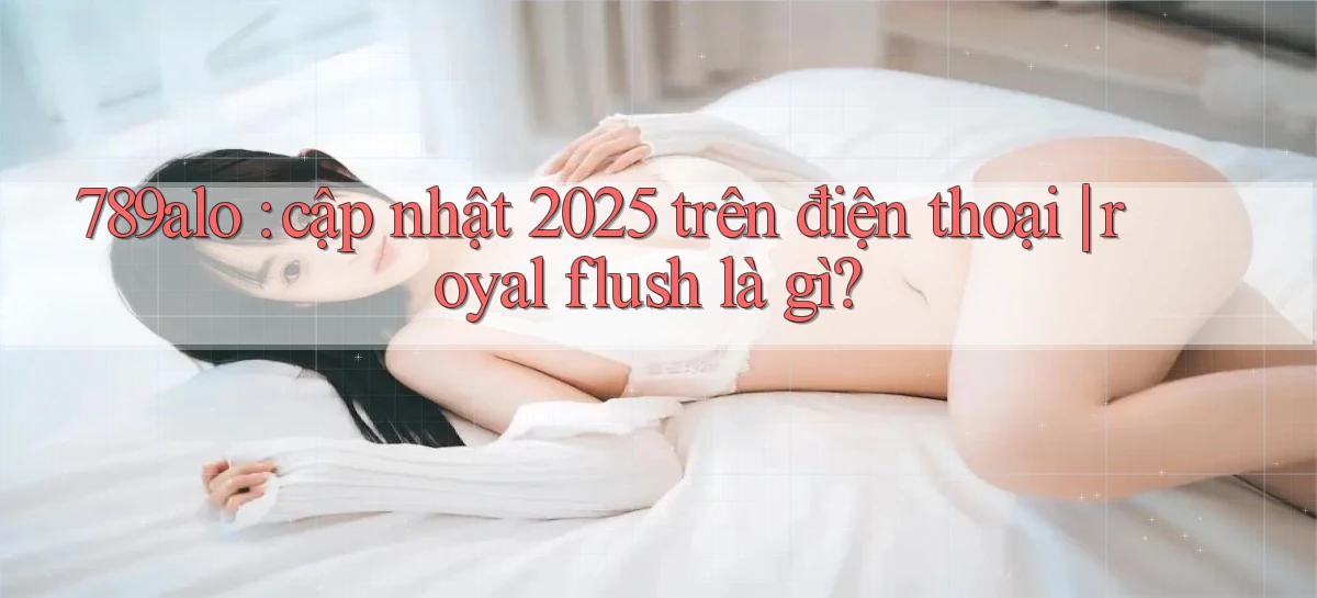 789alo cập nhật 2025 trên điện thoại royal flush là gì