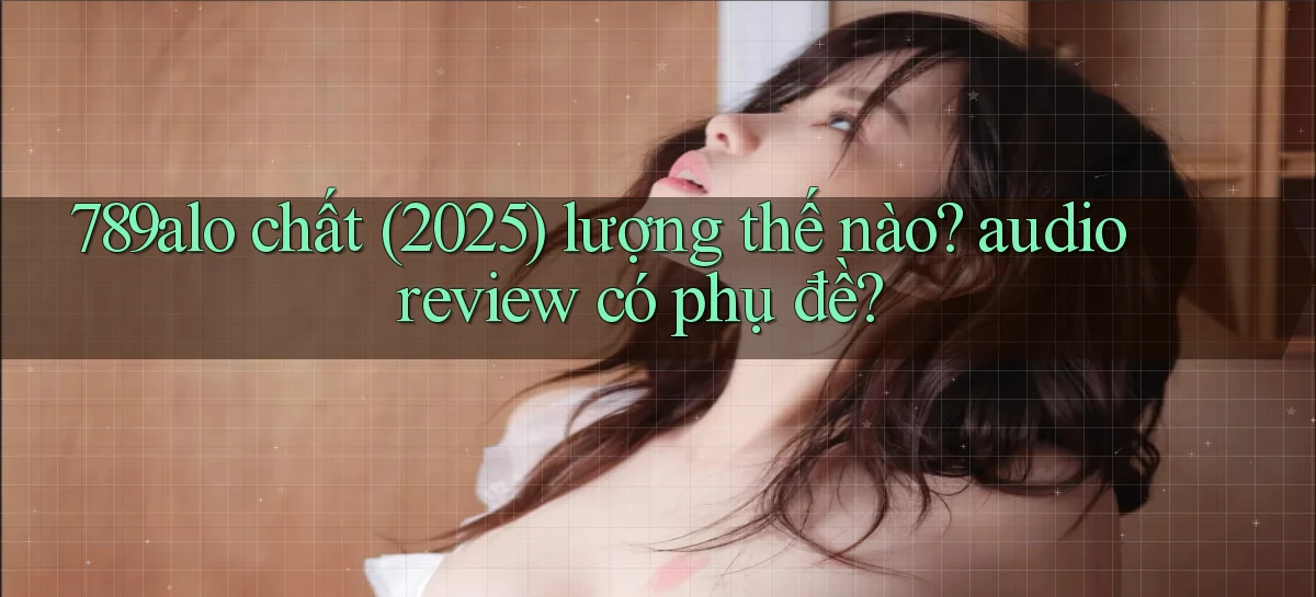 789alo chất (2025) lượng thế nào audio review có phụ đề