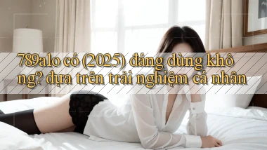 789alo có (2025) đáng dùng không dựa trên trải nghiệm cá nhân