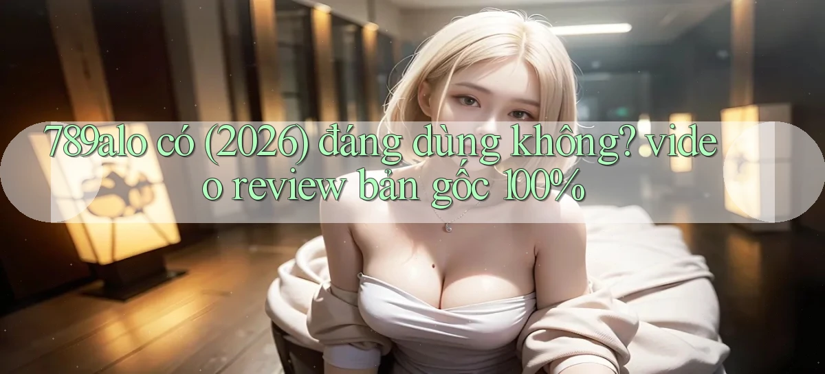 789alo có (2026) đáng dùng không video review bản gốc 100%