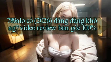 789alo có (2026) đáng dùng không video review bản gốc 100%