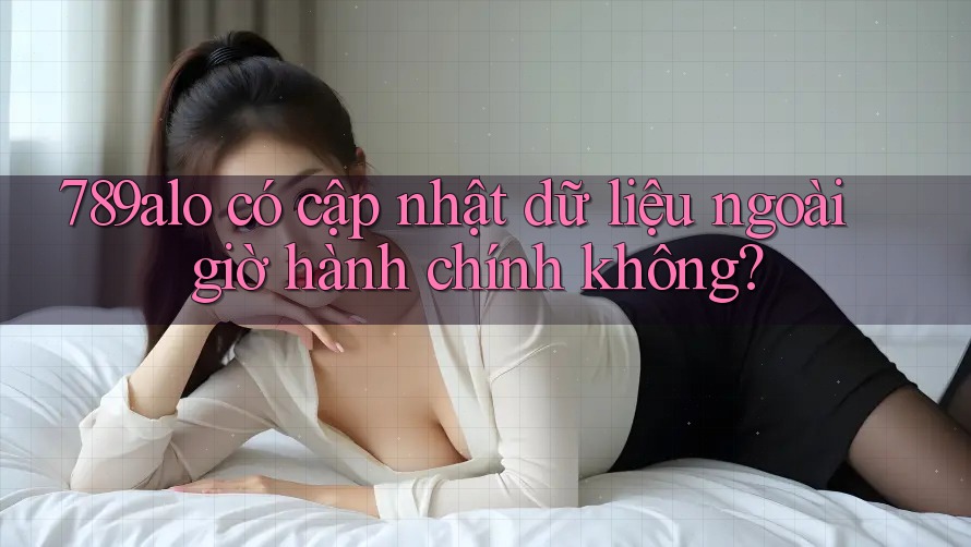789alo có cập nhật dữ liệu ngoài giờ hành chính không? 789alo có cập nhật dữ liệu ngoài giờ hành chính không?