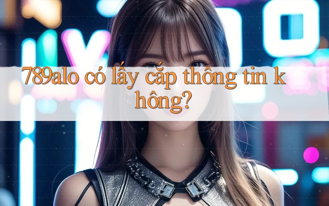 789alo có lấy cắp thông tin không? 789alo có lấy cắp thông tin không?