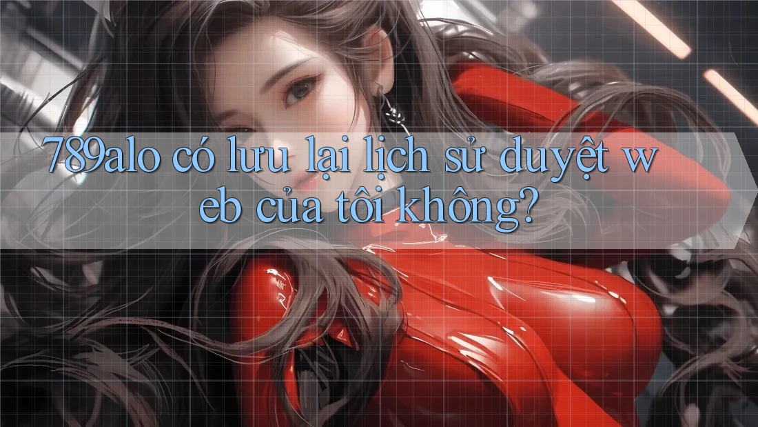 789alo có lưu lại lịch sử duyệt web của tôi không? 789alo có lưu lại lịch sử duyệt web của tôi không?
