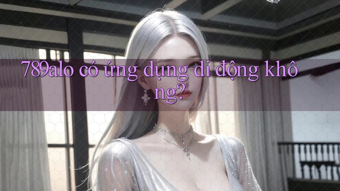 789alo có ứng dụng di động không? 789alo có ứng dụng di động không?