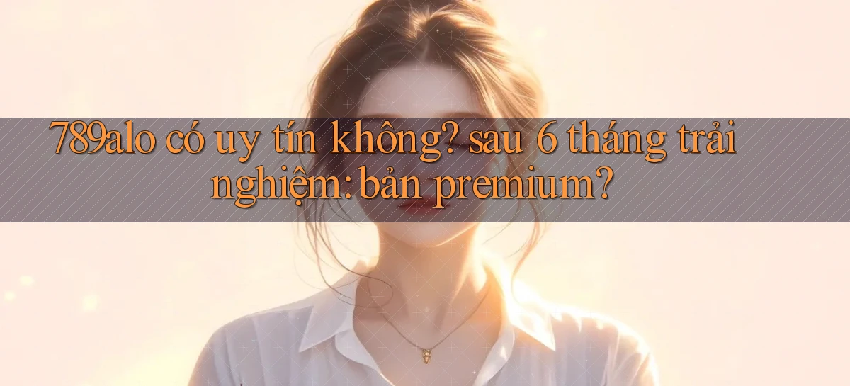 789alo có uy tín không sau 6 tháng trải nghiệm bản premium