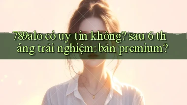 789alo có uy tín không sau 6 tháng trải nghiệm bản premium