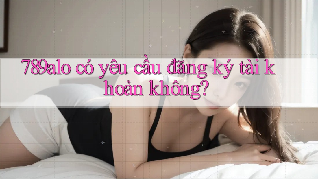 789alo có yêu cầu đăng ký tài khoản không? 789alo có yêu cầu đăng ký tài khoản không?