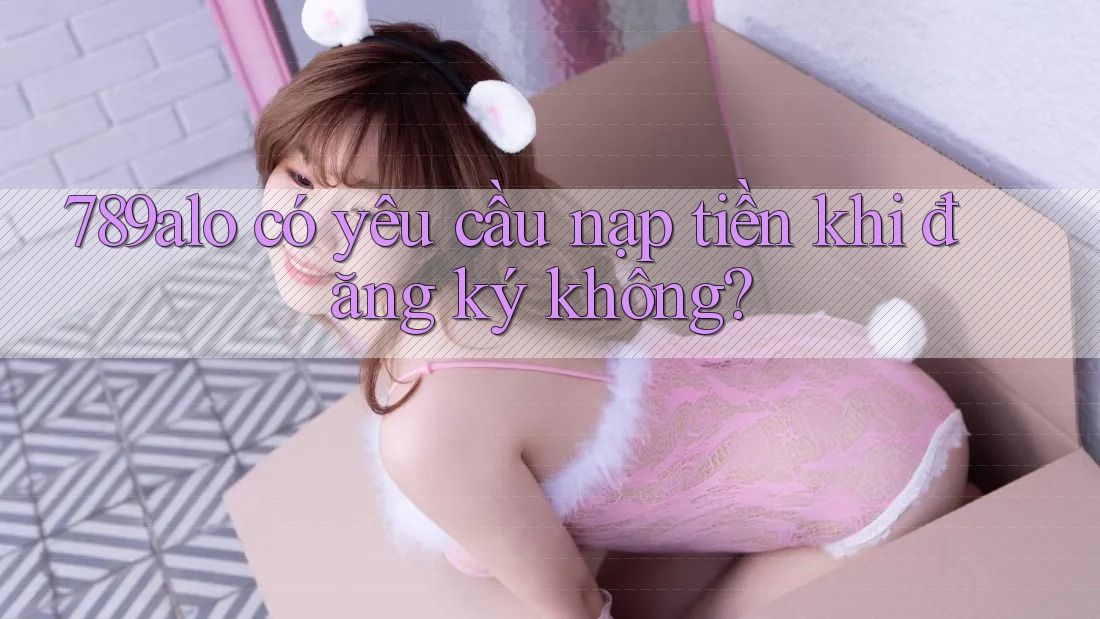 789alo có yêu cầu nạp tiền khi đăng ký không? 789alo có yêu cầu nạp tiền khi đăng ký không?