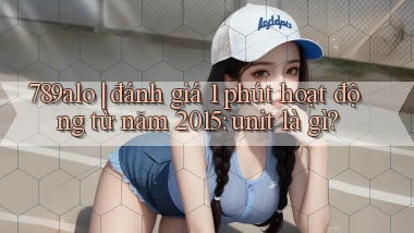 789alo đánh giá 1 phút hoạt động từ năm 2015 unit là gì