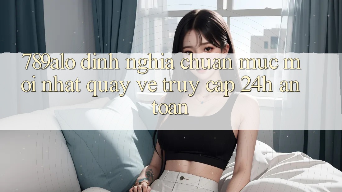 789alo - Định Nghĩa Chuẩn Mực Mới nhất Quay về “Truy Cập 24h An Toàn”