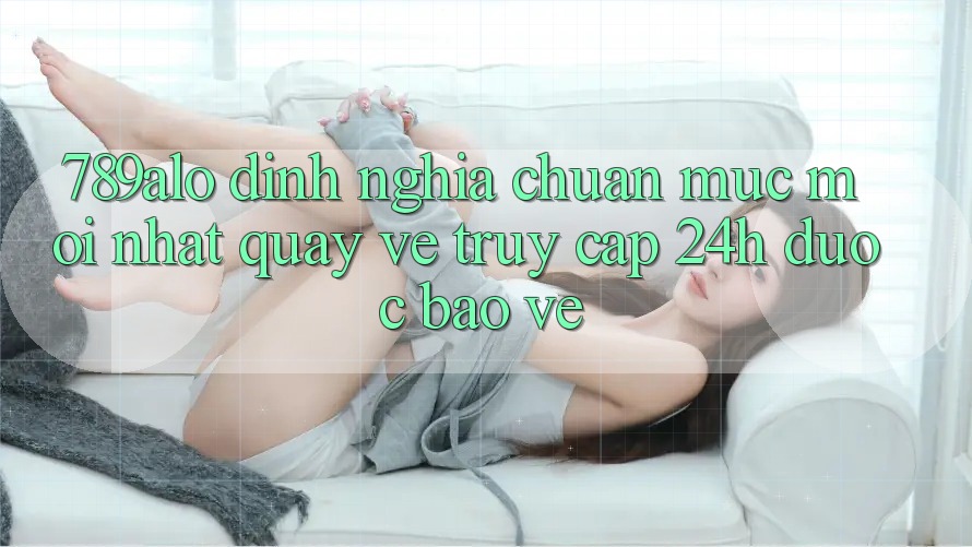 789alo - Định Nghĩa Chuẩn Mực Mới nhất Quay về “Truy Cập 24h Được bảo vệ” 789alo - Định Nghĩa Chuẩn Mực Mới nhất Quay về “Truy Cập 24h Được bảo vệ”