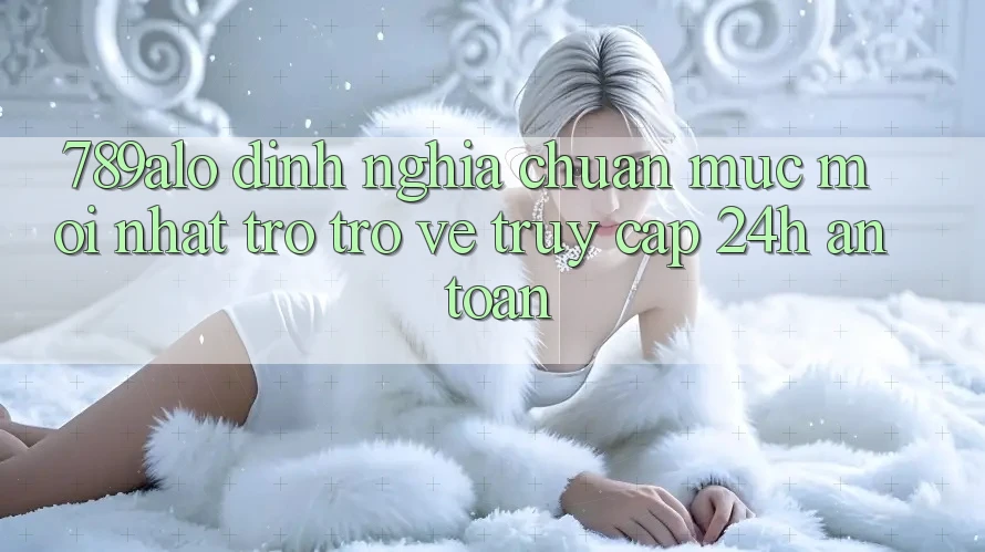 789alo - Định Nghĩa Chuẩn Mực Mới nhất Trở trở về “Truy Cập 24h An Toàn” 789alo - Định Nghĩa Chuẩn Mực Mới nhất Trở trở về “Truy Cập 24h An Toàn”