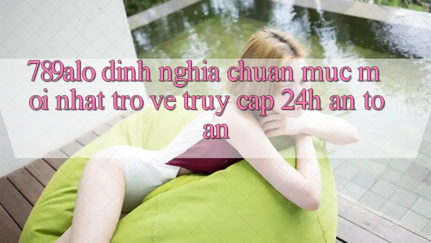 789alo - Định Nghĩa Chuẩn Mực Mới nhất Trở về “Truy Cập 24h An Toàn” 789alo - Định Nghĩa Chuẩn Mực Mới nhất Trở về “Truy Cập 24h An Toàn”
