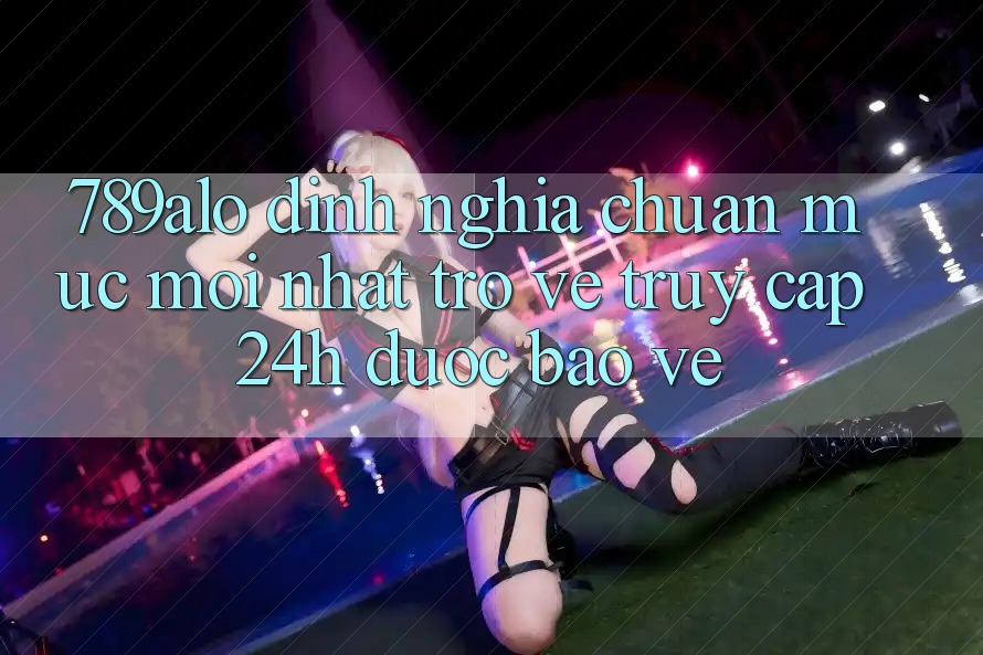 789alo - Định Nghĩa Chuẩn Mực Mới nhất Trở về “Truy Cập 24h Được bảo vệ” 789alo - Định Nghĩa Chuẩn Mực Mới nhất Trở về “Truy Cập 24h Được bảo vệ”