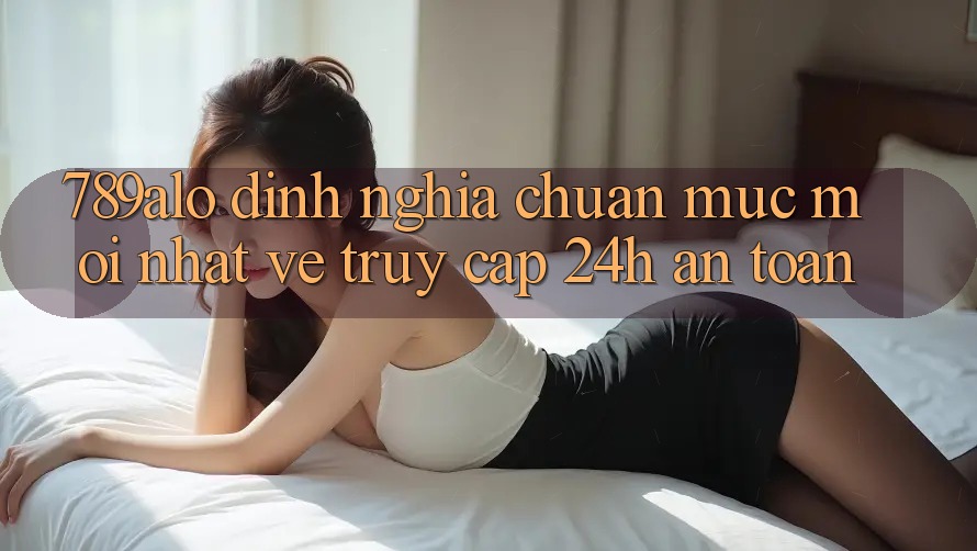 789alo - Định Nghĩa Chuẩn Mực Mới nhất Về “Truy Cập 24h An Toàn” 789alo - Định Nghĩa Chuẩn Mực Mới nhất Về “Truy Cập 24h An Toàn”