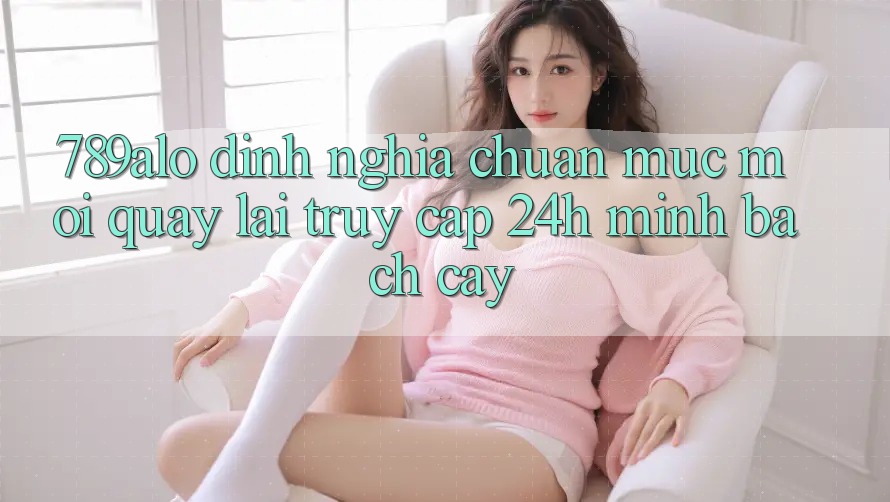 789alo - Định Nghĩa Chuẩn Mực Mới Quay lại “Truy Cập 24h Minh bạch cậy” 789alo - Định Nghĩa Chuẩn Mực Mới Quay lại “Truy Cập 24h Minh bạch cậy”