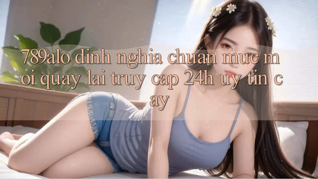 789alo - Định Nghĩa Chuẩn Mực Mới Quay lại “Truy Cập 24h Uy tín cậy” 789alo - Định Nghĩa Chuẩn Mực Mới Quay lại “Truy Cập 24h Uy tín cậy”