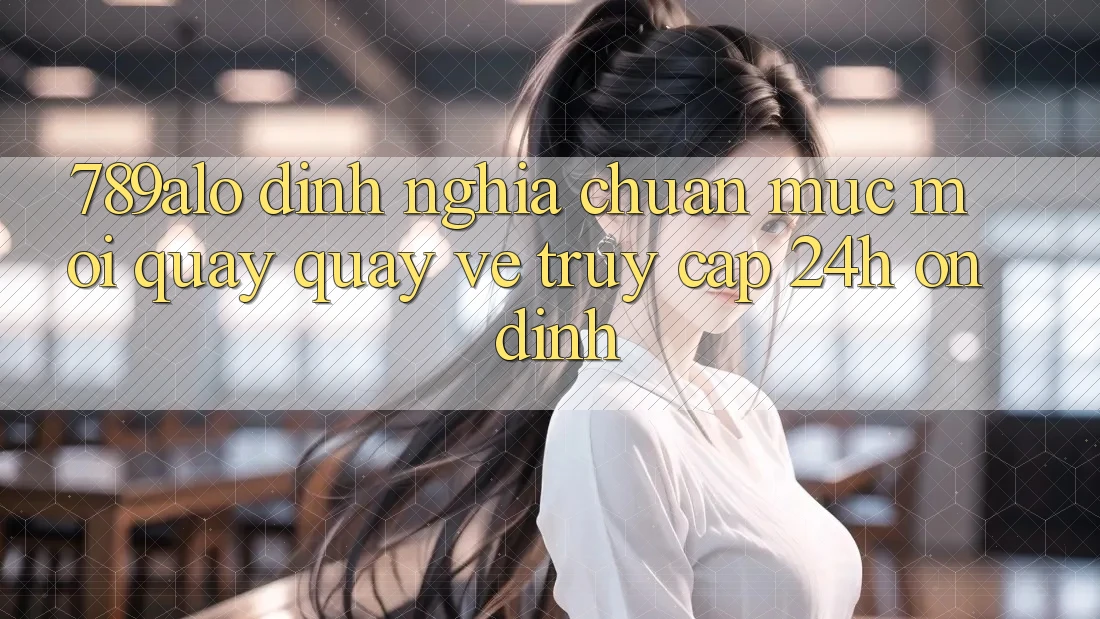 789alo - Định Nghĩa Chuẩn Mực Mới Quay quay về “Truy Cập 24h Ổn định” 789alo - Định Nghĩa Chuẩn Mực Mới Quay quay về “Truy Cập 24h Ổn định”