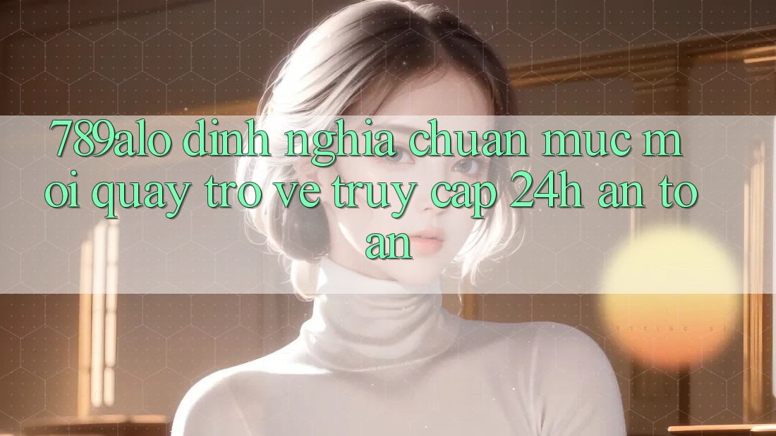 789alo - Định Nghĩa Chuẩn Mực Mới Quay trở về “Truy Cập 24h An Toàn” 789alo - Định Nghĩa Chuẩn Mực Mới Quay trở về “Truy Cập 24h An Toàn”