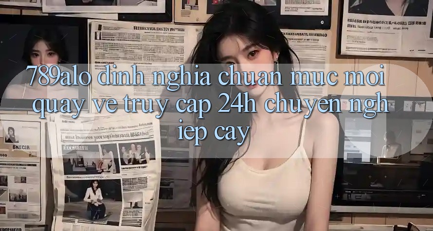 789alo - Định Nghĩa Chuẩn Mực Mới Quay về “Truy Cập 24h Chuyên nghiệp cậy” 789alo - Định Nghĩa Chuẩn Mực Mới Quay về “Truy Cập 24h Chuyên nghiệp cậy”