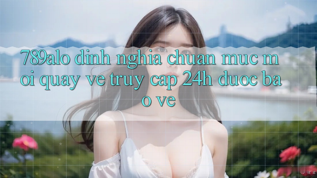789alo - Định Nghĩa Chuẩn Mực Mới Quay về “Truy Cập 24h Được bảo vệ” 789alo - Định Nghĩa Chuẩn Mực Mới Quay về “Truy Cập 24h Được bảo vệ”