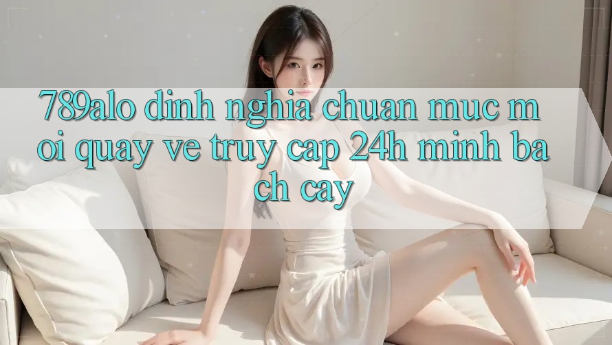 789alo - Định Nghĩa Chuẩn Mực Mới Quay về “Truy Cập 24h Minh bạch cậy” 789alo - Định Nghĩa Chuẩn Mực Mới Quay về “Truy Cập 24h Minh bạch cậy”