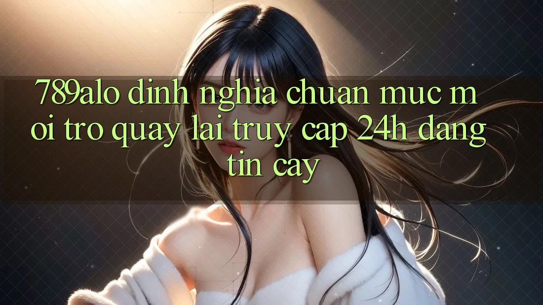 789alo - Định Nghĩa Chuẩn Mực Mới Trở quay lại “Truy Cập 24h Đáng tin cậy” 789alo - Định Nghĩa Chuẩn Mực Mới Trở quay lại “Truy Cập 24h Đáng tin cậy”