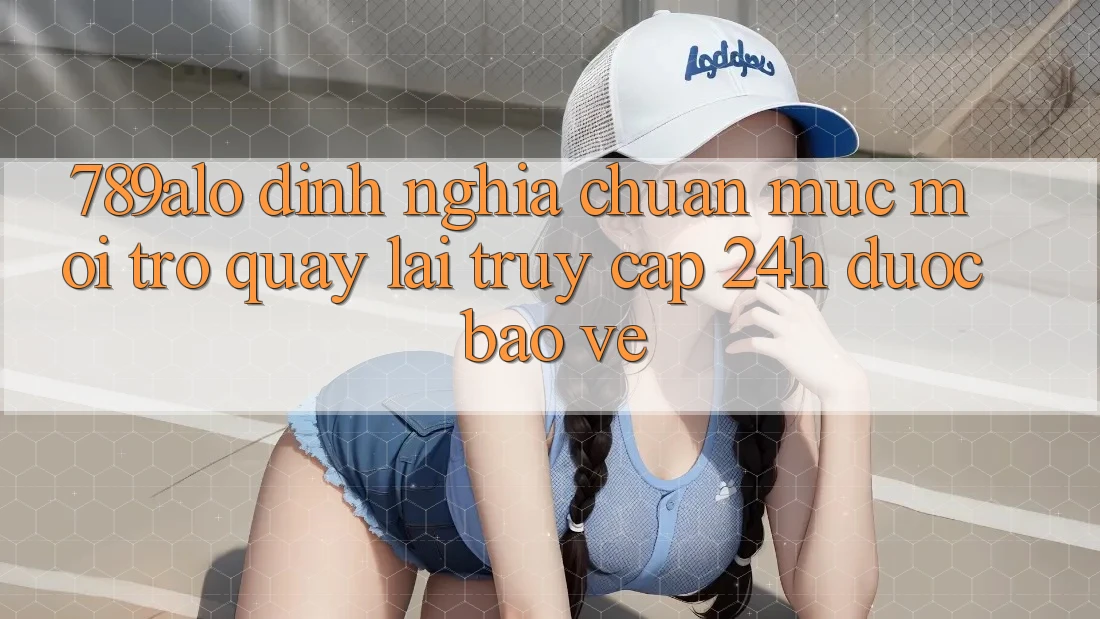 789alo - Định Nghĩa Chuẩn Mực Mới Trở quay lại “Truy Cập 24h Được bảo vệ” 789alo - Định Nghĩa Chuẩn Mực Mới Trở quay lại “Truy Cập 24h Được bảo vệ”