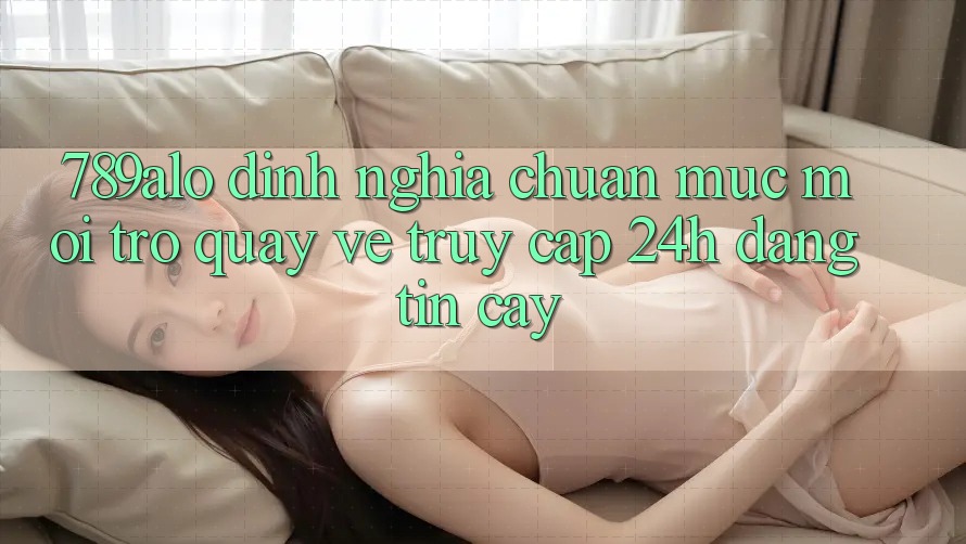 789alo - Định Nghĩa Chuẩn Mực Mới Trở quay về “Truy Cập 24h Đáng tin cậy”