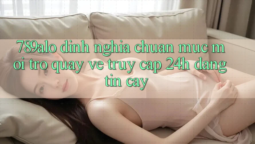 789alo - Định Nghĩa Chuẩn Mực Mới Trở quay về “Truy Cập 24h Đáng tin cậy” 789alo - Định Nghĩa Chuẩn Mực Mới Trở quay về “Truy Cập 24h Đáng tin cậy”