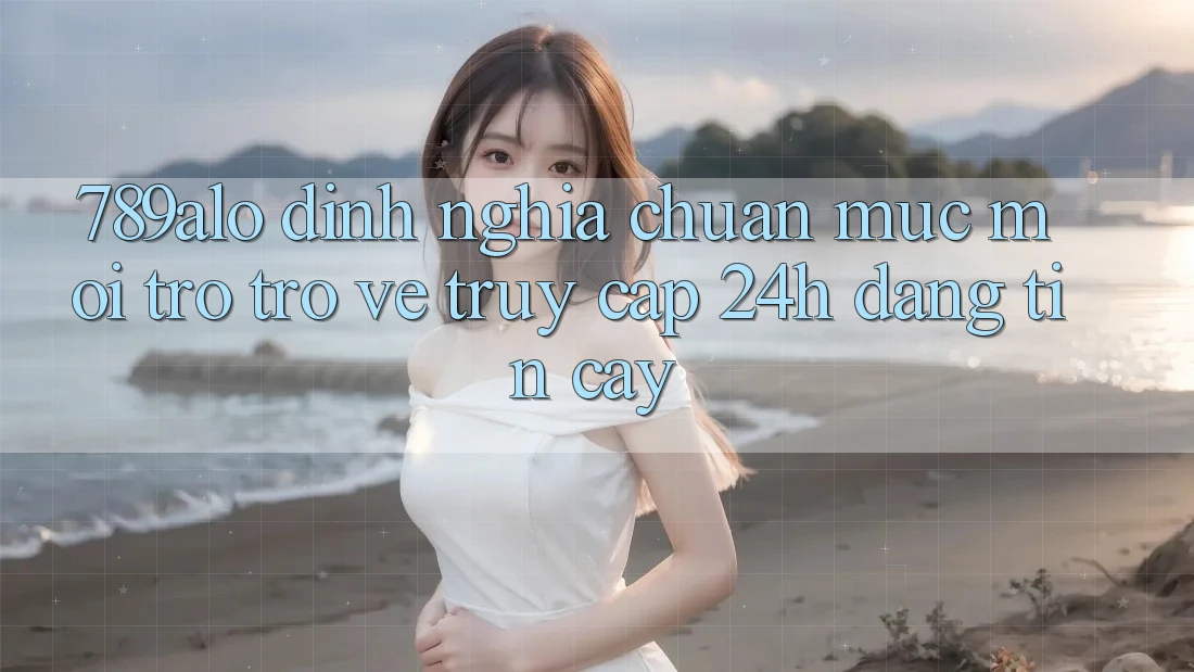 789alo - Định Nghĩa Chuẩn Mực Mới Trở trở về “Truy Cập 24h Đáng tin cậy” 789alo - Định Nghĩa Chuẩn Mực Mới Trở trở về “Truy Cập 24h Đáng tin cậy”
