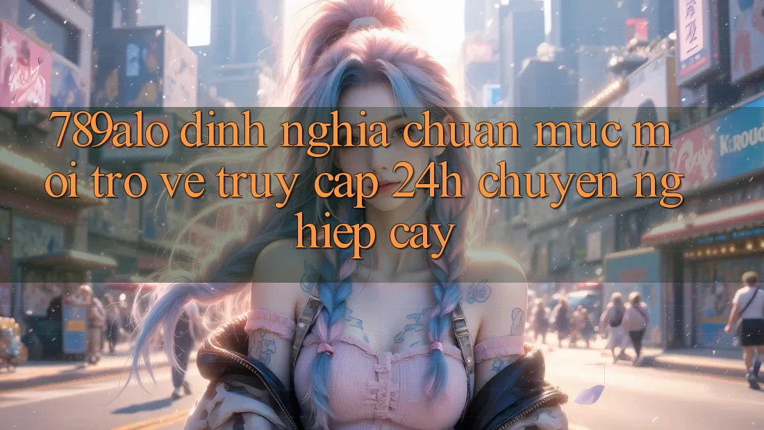 789alo - Định Nghĩa Chuẩn Mực Mới Trở về “Truy Cập 24h Chuyên nghiệp cậy” 789alo - Định Nghĩa Chuẩn Mực Mới Trở về “Truy Cập 24h Chuyên nghiệp cậy”