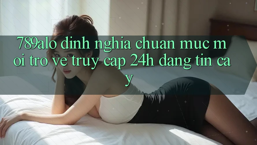 789alo - Định Nghĩa Chuẩn Mực Mới Trở về “Truy Cập 24h Đáng tin cậy” 789alo - Định Nghĩa Chuẩn Mực Mới Trở về “Truy Cập 24h Đáng tin cậy”