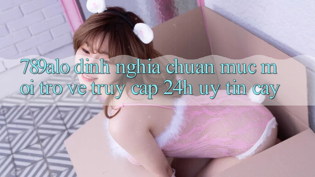 789alo - Định Nghĩa Chuẩn Mực Mới Trở về “Truy Cập 24h Uy tín cậy” 789alo - Định Nghĩa Chuẩn Mực Mới Trở về “Truy Cập 24h Uy tín cậy”