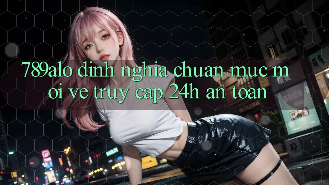789alo - Định Nghĩa Chuẩn Mực Mới Về “Truy Cập 24h An Toàn”