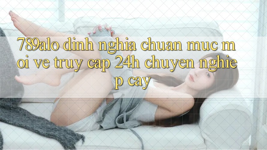 789alo - Định Nghĩa Chuẩn Mực Mới Về “Truy Cập 24h Chuyên nghiệp cậy” 789alo - Định Nghĩa Chuẩn Mực Mới Về “Truy Cập 24h Chuyên nghiệp cậy”