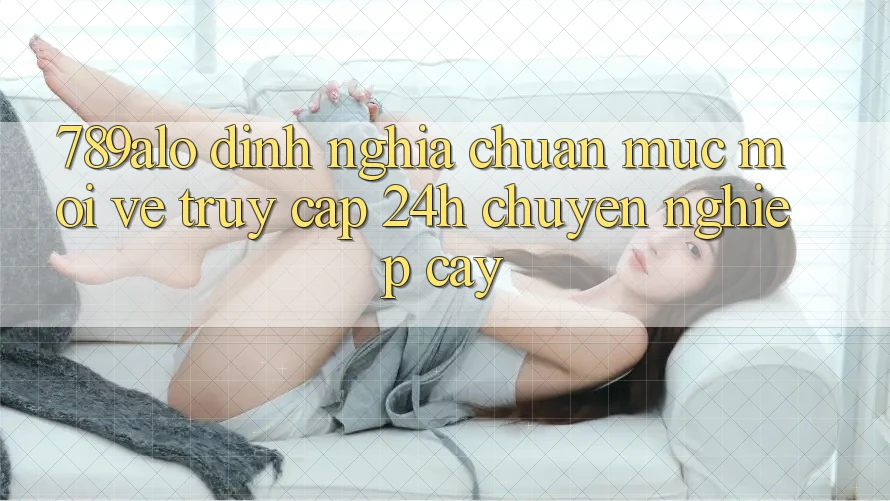 789alo - Định Nghĩa Chuẩn Mực Mới Về “Truy Cập 24h Chuyên nghiệp cậy” 789alo - Định Nghĩa Chuẩn Mực Mới Về “Truy Cập 24h Chuyên nghiệp cậy”