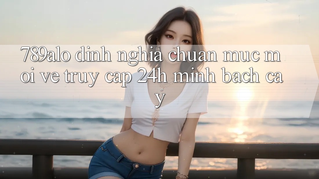 789alo - Định Nghĩa Chuẩn Mực Mới Về “Truy Cập 24h Minh bạch cậy” 789alo - Định Nghĩa Chuẩn Mực Mới Về “Truy Cập 24h Minh bạch cậy”
