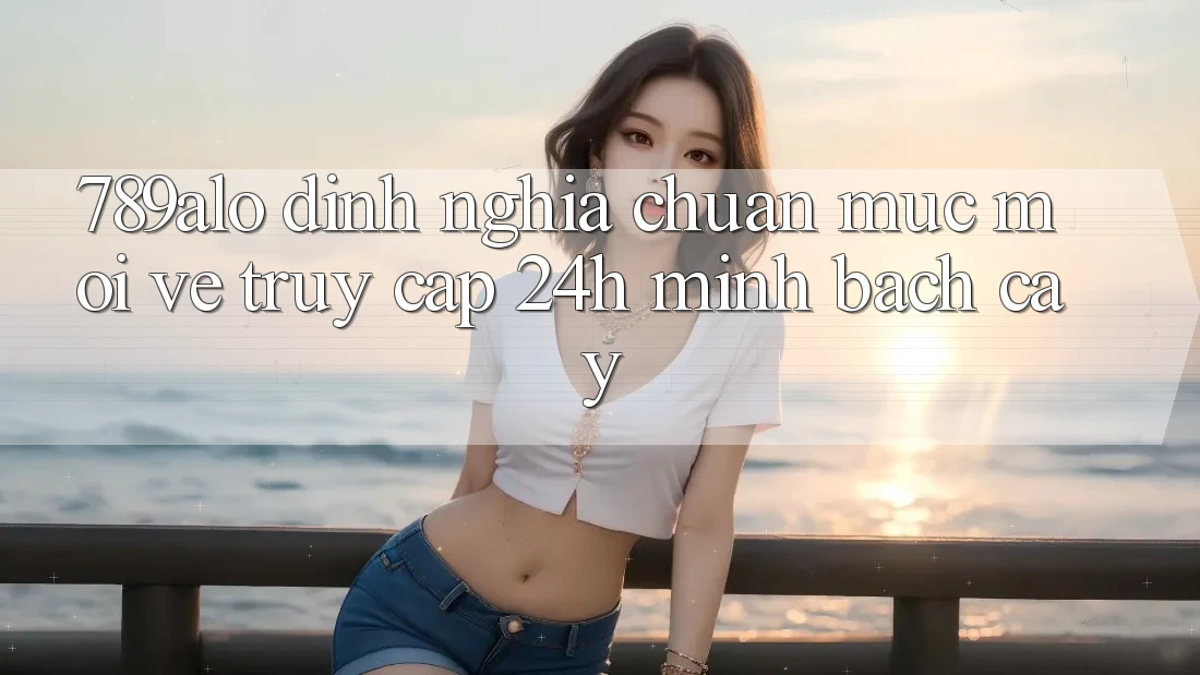 789alo - Định Nghĩa Chuẩn Mực Mới Về “Truy Cập 24h Minh bạch cậy” 789alo - Định Nghĩa Chuẩn Mực Mới Về “Truy Cập 24h Minh bạch cậy”