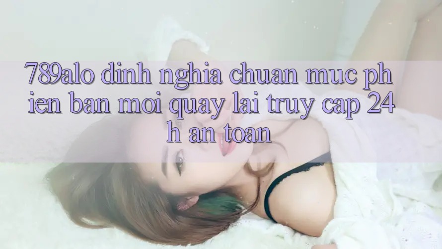 789alo - Định Nghĩa Chuẩn Mực Phiên bản mới Quay lại “Truy Cập 24h An Toàn” 789alo - Định Nghĩa Chuẩn Mực Phiên bản mới Quay lại “Truy Cập 24h An Toàn”