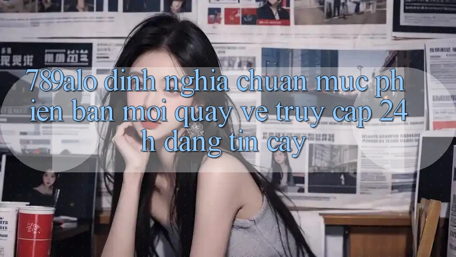 789alo - Định Nghĩa Chuẩn Mực Phiên bản mới Quay về “Truy Cập 24h Đáng tin cậy” 789alo - Định Nghĩa Chuẩn Mực Phiên bản mới Quay về “Truy Cập 24h Đáng tin cậy”