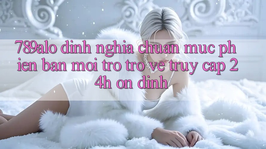 789alo - Định Nghĩa Chuẩn Mực Phiên bản mới Trở trở về “Truy Cập 24h Ổn định” 789alo - Định Nghĩa Chuẩn Mực Phiên bản mới Trở trở về “Truy Cập 24h Ổn định”