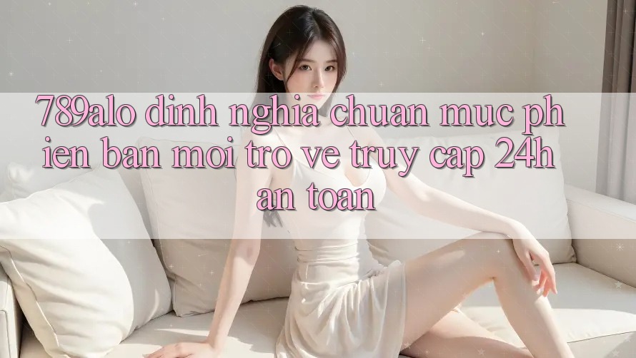 789alo - Định Nghĩa Chuẩn Mực Phiên bản mới Trở về “Truy Cập 24h An Toàn” 789alo - Định Nghĩa Chuẩn Mực Phiên bản mới Trở về “Truy Cập 24h An Toàn”