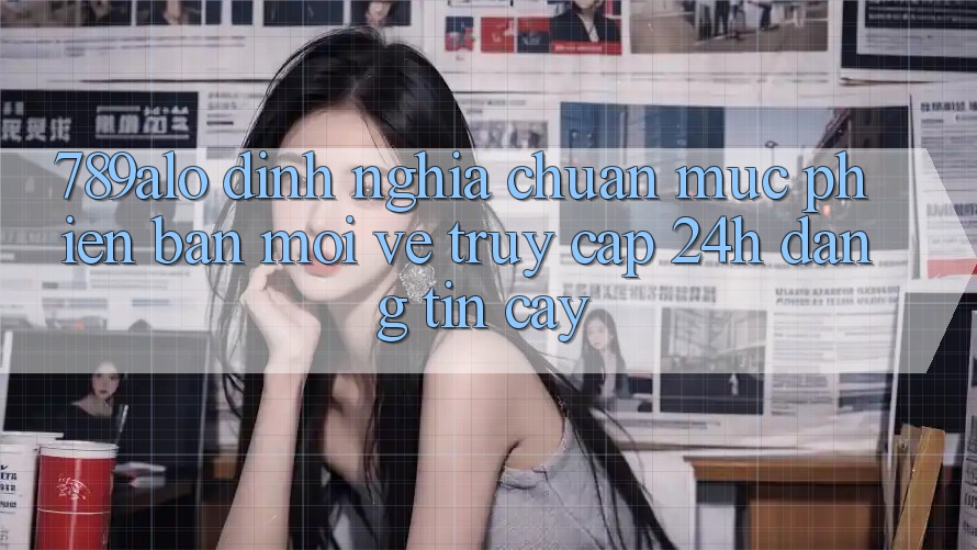 789alo - Định Nghĩa Chuẩn Mực Phiên bản mới Về “Truy Cập 24h Đáng tin cậy” 789alo - Định Nghĩa Chuẩn Mực Phiên bản mới Về “Truy Cập 24h Đáng tin cậy”